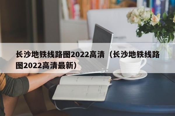 长沙地铁线路图2022高清（长沙地铁线路图2022高清最新）