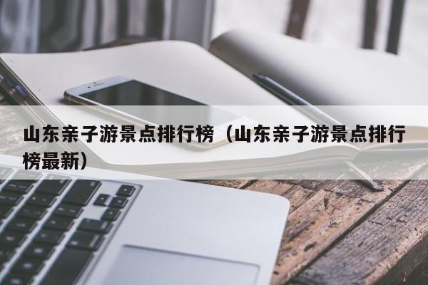 山东亲子游景点排行榜（山东亲子游景点排行榜最新）