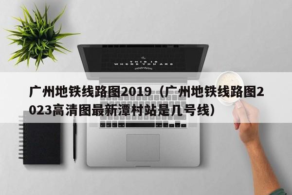 广州地铁线路图2019（广州地铁线路图2023高清图最新潭村站是几号线）