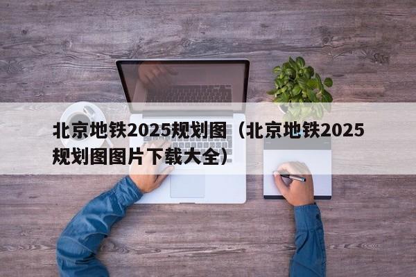 北京地铁2025规划图（北京地铁2025规划图图片下载大全）