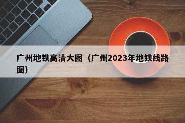 广州地铁高清大图（广州2023年地铁线路图）