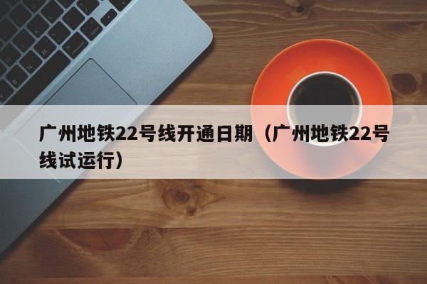 广州地铁22号线开通日期（广州地铁22号线试运行）