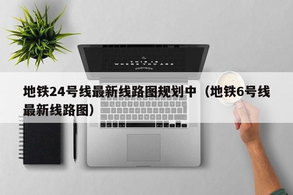 地铁24号线最新线路图规划中（地铁6号线最新线路图）