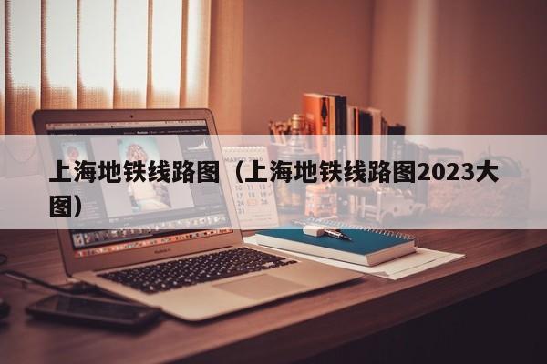 上海地铁线路图（上海地铁线路图2023大图）