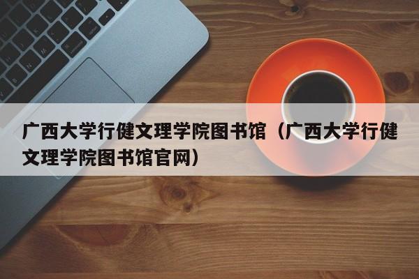 广西大学行健文理学院图书馆（广西大学行健文理学院图书馆官网）