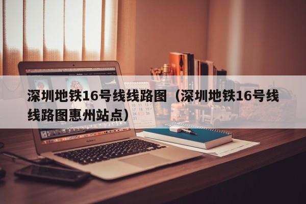 深圳地铁16号线线路图（深圳地铁16号线线路图惠州站点）