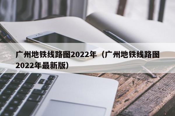 广州地铁线路图2022年（广州地铁线路图2022年最新版）