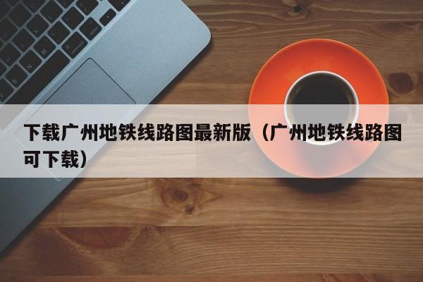 下载广州地铁线路图最新版（广州地铁线路图可下载）