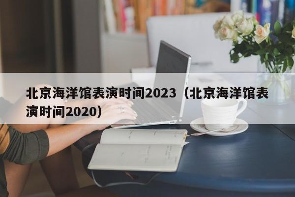 北京海洋馆表演时间2023（北京海洋馆表演时间2020）