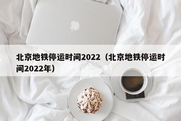 北京地铁停运时间2022（北京地铁停运时间2022年）