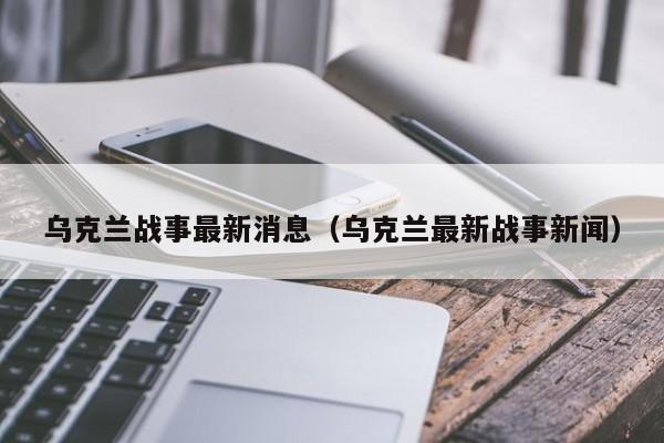 乌克兰战事最新消息（乌克兰最新战事新闻）