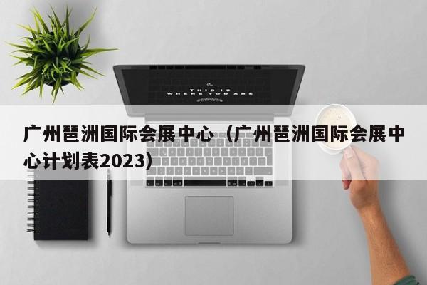 广州琶洲国际会展中心（广州琶洲国际会展中心计划表2023）