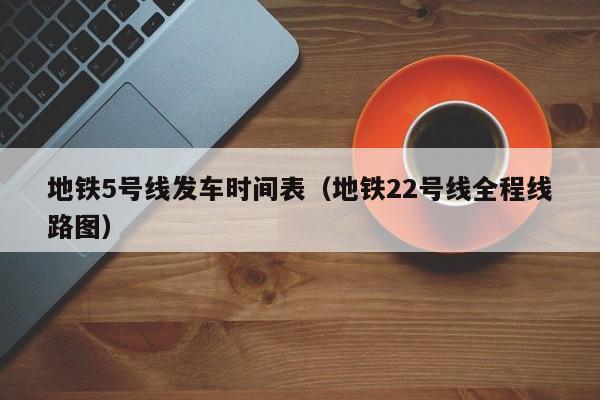 地铁5号线发车时间表（地铁22号线全程线路图）