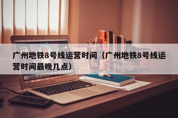 广州地铁8号线运营时间（广州地铁8号线运营时间最晚几点）