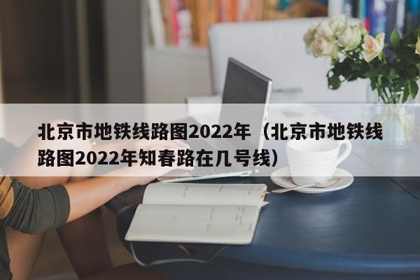 北京市地铁线路图2022年（北京市地铁线路图2022年知春路在几号线）