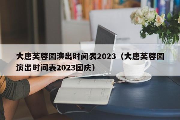 大唐芙蓉园演出时间表2023（大唐芙蓉园演出时间表2023国庆）