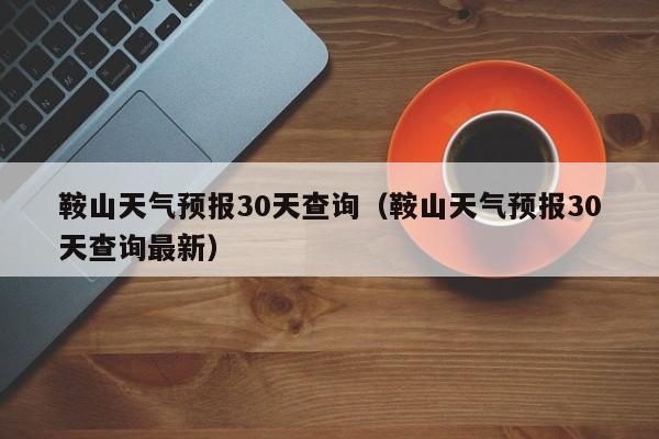 鞍山天气预报30天查询（鞍山天气预报30天查询最新）