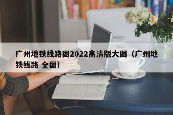 广州地铁线路图2022高清版大图（广州地铁线路 全图）