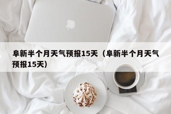 阜新半个月天气预报15天（阜新半个月天气预报15天）