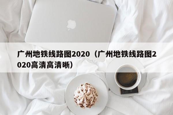 广州地铁线路图2020（广州地铁线路图2020高清高清晰）