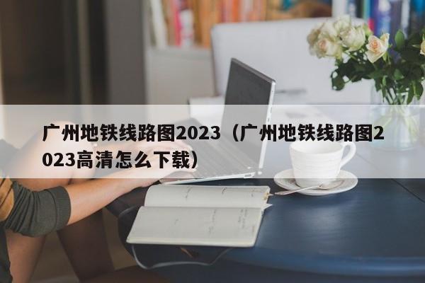 广州地铁线路图2023（广州地铁线路图2023高清怎么下载）