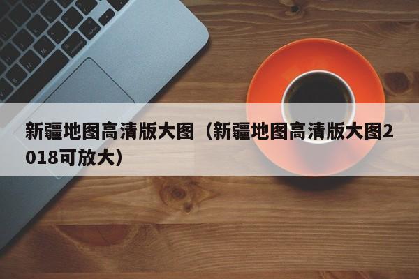 新疆地图高清版大图（新疆地图高清版大图2018可放大）