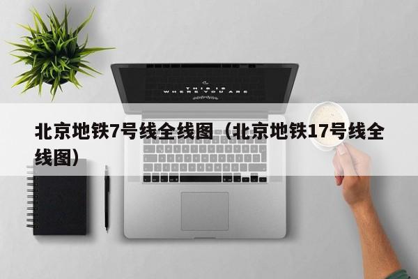 北京地铁7号线全线图（北京地铁17号线全线图）