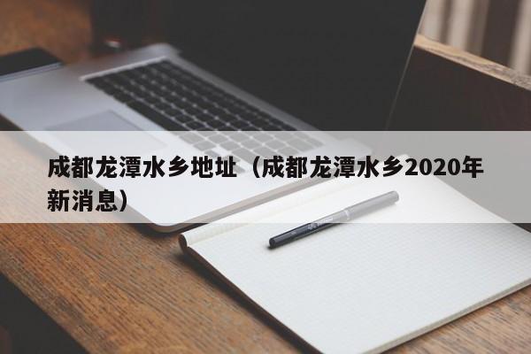 成都龙潭水乡地址（成都龙潭水乡2020年新消息）