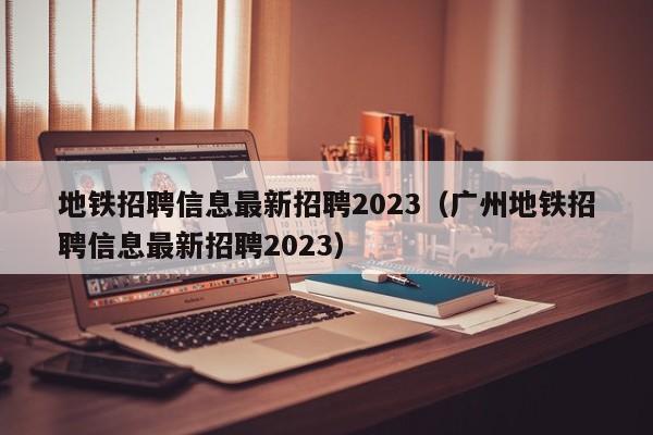 地铁招聘信息最新招聘2023（广州地铁招聘信息最新招聘2023）