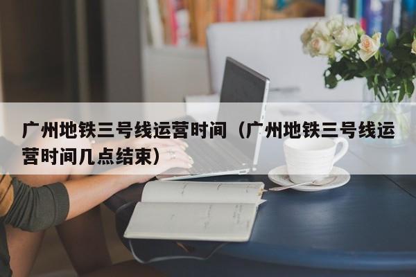 广州地铁三号线运营时间（广州地铁三号线运营时间几点结束）