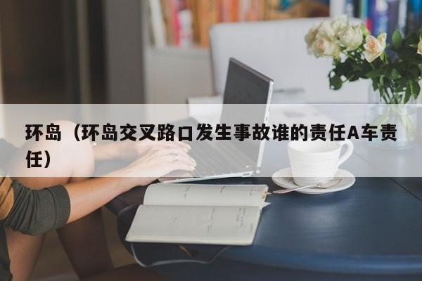 环岛（环岛交叉路口发生事故谁的责任A车责任）