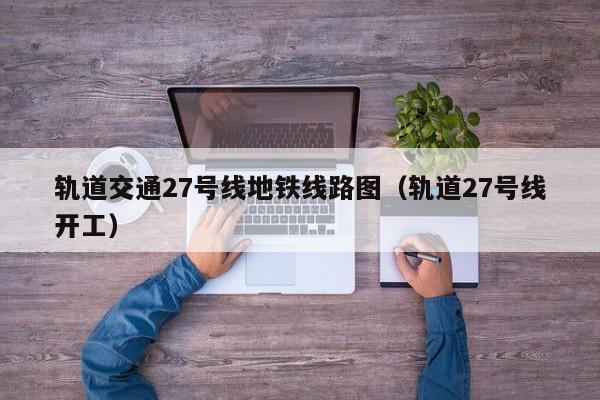 轨道交通27号线地铁线路图（轨道27号线开工）