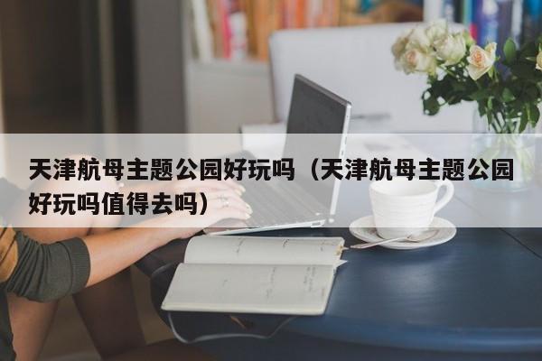 天津航母主题公园好玩吗（天津航母主题公园好玩吗值得去吗）