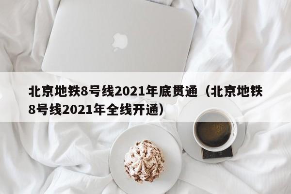 北京地铁8号线2021年底贯通（北京地铁8号线2021年全线开通）