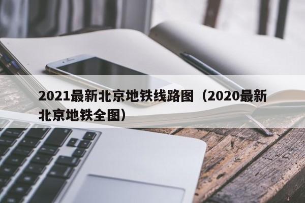 2021最新北京地铁线路图（2020最新北京地铁全图）