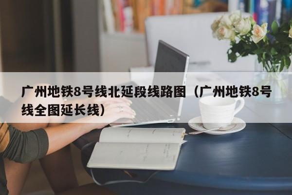 广州地铁8号线北延段线路图（广州地铁8号线全图延长线）