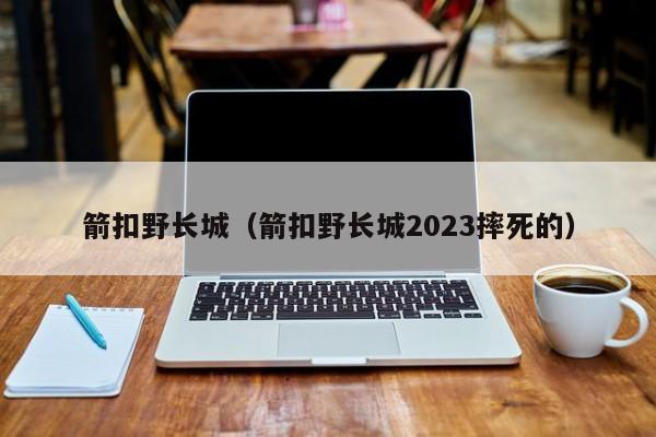 箭扣野长城（箭扣野长城2023摔死的）