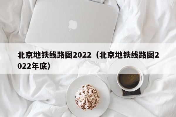 北京地铁线路图2022（北京地铁线路图2022年底）